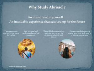 powerpoint slide listing reasons why to study abroad. "it's an envestment in yourself, and invaluable experience that sets you up for the future. This opportunity may not come again for a while. Your personal and professional growth is guaranteed. this will help you get a job proving you can get out of your own bubble and thrive. Our program balances our course objectives with once in a lifetime experiences."